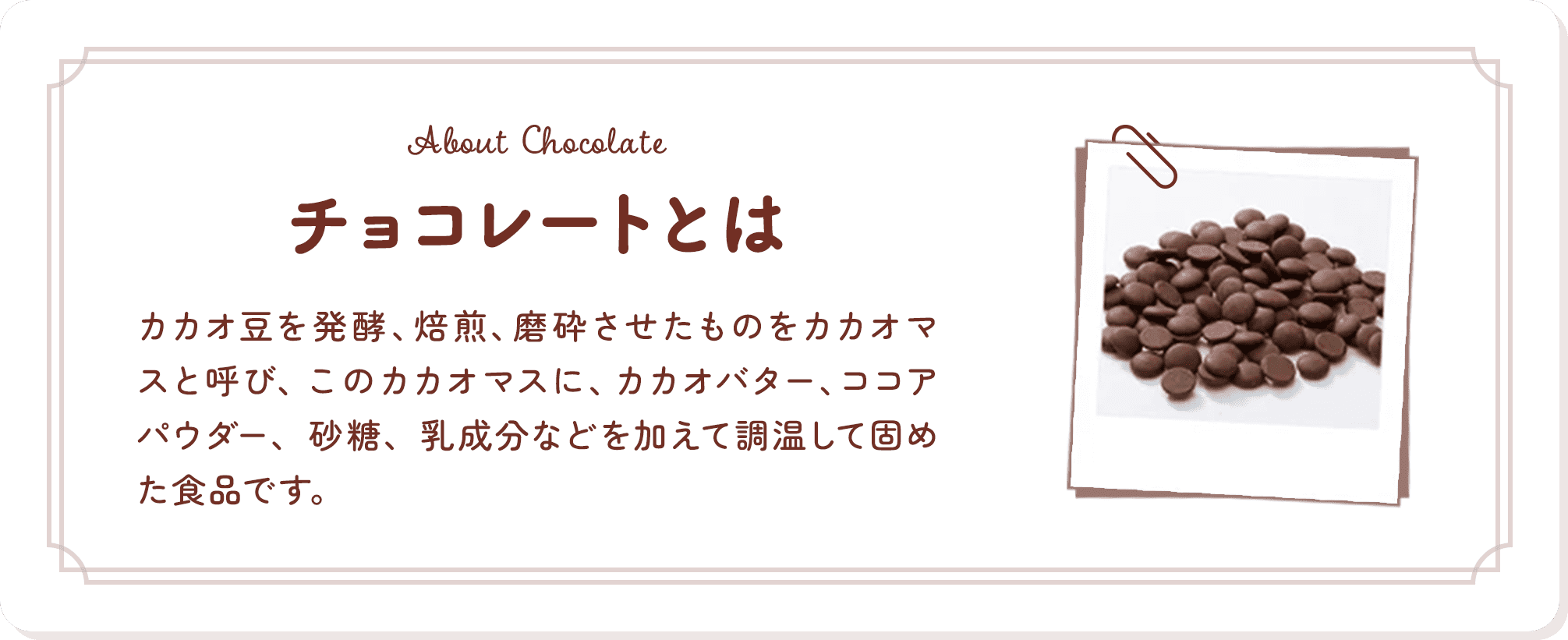 チョコレートとは カカオ豆を発酵、焙煎、磨砕させたものをカカオマスと呼び、このカカオマスに、カカオバター、ココアパウダー、砂糖、乳成分などを加えて調温して固めた食品です。